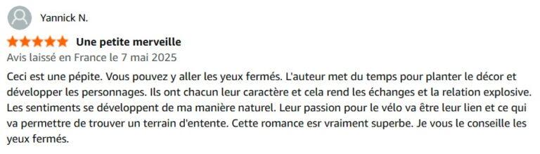 Ceci est une pépite. Vous pouvez y aller les yeux fermés. L'auteur met du temps pour planter le décor et développer les personnages. Ils ont chacun leur caractère et cela rend les échanges et la relation explosive. Les sentiments se développent de ma manière naturel. Leur passion pour le vélo va être leur lien et ce qui va permettre de trouver un terrain d'entente. Cette romance esr vraiment superbe. Je vous le conseille les yeux fermés.